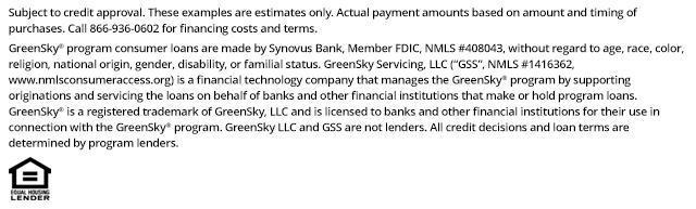 *Subject to credit approval. These examples are estimates only. Actual payment amounts based on amount and timing of purchases. Call 866-936-0602 for financing costs and terms. Loans for the GreenSky® consumer loan program are provided by Synovus Bank, Member FDIC, NMLS #408043, without regard to age, race, color, religion, national origin, gender, disability, or familial status. GreenSky Servicing, LLC services the loans on behalf of your lender, NMLS #1416362. www.nmlsconsumeraccess.org. GreenSky® is a registered trademark of GreenSky, LLC and is licensed to banks and other financial institutions for their use in connection with that consumer loan program. GreenSky Servicing, LLC is a financial technology company that manages the GreenSky® consumer loan program by providing origination and servicing support to banks and other financial institutions that make or hold program loans. GreenSky, LLC and GreenSky Servicing, LLC are not lenders. All credit decisions and loan terms are determined by program lenders.